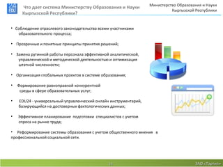 Министерство Образования и Науки
      Что дает система Министерству Образования и Науки
                                                                            Кыргызской Республики
      Кыргызской Республики?


• Соблюдение отраслевого законодательства всеми участниками
   образовательного процесса;

• Прозрачные и понятные принципы принятия решений;

• Замена рутинной работы персонала эффективной аналитической,
   управленческой и методической деятельностью и оптимизация
   штатной численности;

• Организация глобальных проектов в системе образования;

•   Формирование равноправной конкурентной
     среды в сфере образовательных услуг;

•   EDU24 - универсальный управленческий онлайн инструментарий,
    базирующийся на достоверных фактологических данных;

•   Эффективное планирование подготовки специалистов с учетом
    спроса на рынке труда;

• Реформирование системы образования с учетом общественного мнения в
профессиональной социальной сети.




                                               14                                      ЗАО «Тартип»
 