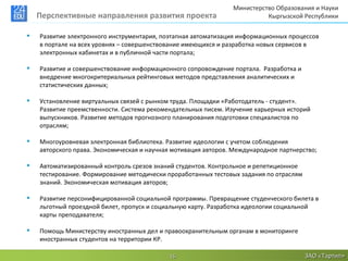 Министерство Образования и Науки
    Перспективные направления развития проекта                            Кыргызской Республики

   Развитие электронного инструментария, поэтапная автоматизация информационных процессов
    в портале на всех уровнях – совершенствование имеющихся и разработка новых сервисов в
    электронных кабинетах и в публичной части портала;

   Развитие и совершенствование информационного сопровождение портала. Разработка и
    внедрение многокритериальных рейтинговых методов представления аналитических и
    статистических данных;

   Установление виртуальных связей с рынком труда. Площадки «Работодатель - студент».
    Развитие преемственности. Система рекомендательных писем. Изучение карьерных историй
    выпускников. Развитие методов прогнозного планирования подготовки специалистов по
    отраслям;

   Многоуровневая электронная библиотека. Развитие идеологии с учетом соблюдения
    авторского права. Экономическая и научная мотивация авторов. Международное партнерство;

   Автоматизированный контроль срезов знаний студентов. Контрольное и репетиционное
    тестирование. Формирование методически проработанных тестовых задания по отраслям
    знаний. Экономическая мотивация авторов;

   Развитие персонифицированной социальной программы. Превращение студенческого билета в
    льготный проездной билет, пропуск и социальную карту. Разработка идеологии социальной
    карты преподавателя;

   Помощь Министерству иностранных дел и правоохранительным органам в мониторинге
    иностранных студентов на территории КР.

                                            16                                          ЗАО «Тартип»
 