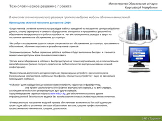 Министерство Образования и Науки
Технологическое решение проекта                                                                 Кыргызской Республики


В качестве технологического решения проекта выбрана модель облачных вычислений.
Преимущества облачной технологии для проекта EDU24:

•Существенное снижение капитальных расходов учебных заведений на построение центров обработки
данных, закупку серверного и сетевого оборудования, аппаратных и программных решений по
обеспечению непрерывности и работоспособности . Нет инсталляционных расходов и затрат на
постоянное техническое обслуживание дата-центра.

•Не требуется содержание дорогостоящих специалистов на обслуживание дата-центра, программного
обеспечения , обучение персонала и разработку новых сервисов.

•Экономия времени. Любые сервисные работы в «облаке» будут выполнены быстрее и становятся
моментально доступны всем пользователям сервиса.

•Легкое масштабирование в «облаке». Быстро доступно не только вертикальное, но и горизонтальное
масштабирование (можно получить практически любое количество виртуальных машин нужной
конфигурации).

•Моментальная доступность ресурсов портала с терминальных устройств различного класса
(персональных компьютеров, мобильных телефонов, планшетных устройств) – одно из важнейших
преимуществ «облака».

•«Облако» дает гораздо больше возможностей построить надежную инфраструктуру.
              Веб-проект располагается не на одном виртуальном сервере, а на веб-кластере,
состоящем из нескольких резервирующих друг друга серверов.
Программирование сервисов портала www.edu24.kg для обеспечения высокого уровня
информационной безопасности ведется без использования готовых систем управления контентом.

•Универсальность построения модулей проекта обеспечивает возможность быстрой адаптации
проекта для работы различных секторов образования: высшее, среднее профессиональное,
профессионально-техническое, среднее, дошкольное.



                                                             3                                             ЗАО «Тартип»
 