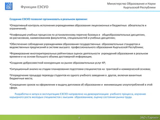 Министерство Образования и Науки
        Функции ЕЭСУО                                                               Кыргызской Республики


Создание ЕЭСУО позволит организовать в реальном времени:

•Оперативный контроль исполнения учреждениями образования лицензионных и бюджетных обязательств и
ограничений;

•Унификацию учебных процессов по установленному перечню базовых и общеобразовательных дисциплин,
их расчасовкам, наименованиям факультетов, специальностей и учебных дисциплин;

•Обеспечение соблюдения учреждениями образования государственных образовательных стандартов и
ведомственных предписаний в системе высшего профессионального образования Кыргызской Республики;

•Формирование многокритериальных рейтинговых оценок деятельности учреждений образования в реальном
времени и на основе большого объема достоверной информации;

•Создание добросовестной конкуренции на рынке образовательных услуг КР;

•Ситуационный анализ на стадии планирования подготовки специалистов на грантовой и коммерческой основах;

•Упорядочение процедур перевода студентов из одного учебного заведения в другое, включая вакантные
бюджетные места;

•Сокращение сроков на оформление и выдачу дипломов об образовании и минимизацию злоупотреблений в этой
сфере.

    Разработка и запуск в эксплуатацию ЕЭСУО направлено на демократизацию учебного процесса, изучение
карьерного роста молодых специалистов с высшим образованием, оценку состояния рынка труда.




                                                   8                                            ЗАО «Тартип»
 