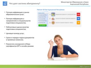 Министерство Образования и Науки
     Что дает система абитуриенту?                  Кыргызской Республики



• Полную информацию о рынке
  образовательных услуг;

• Полную информацию о
  направлениях и специальностях
  подготовки специалистов;

• Рейтинговые оценки качества
  подготовки специалистов;

• Ценовую палитру услуг;

• Сроки и порядок подачи документов
  в приемные комиссии;

• Результаты конкурсного отбора
  сертификатов ОРТ в онлайн режиме.




                                      9                        ЗАО «Тартип»
 