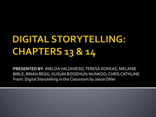DIGITAL STORYTELLING: CHAPTERS 13 & 14 PRESENTED BY: IMELDA VALDIVIESO, TERESA KOKKAS, MELANIE BIBLE, BRIAN BEGG, KUSUM BOODHUN-NUNKOO, CHRIS CATHLINE From: Digital Storytelling in the Classroom by Jason Ohler 