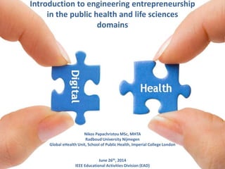 Introduction to engineering entrepreneurship
in the public health and life sciences
domains
Nikos Papachristou MSc, MHTA
Radboud University Nijmegen
Global eHealth Unit, School of Public Health, Imperial College London
June 26th, 2014
IEEE Educational Activities Division (EAD)
 