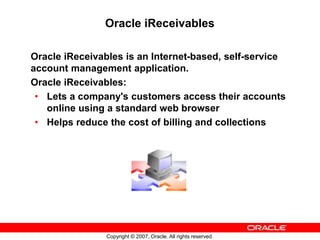 Copyright © 2007, Oracle. All rights reserved.
Oracle iReceivables
Oracle iReceivables is an Internet-based, self-service
account management application.
Oracle iReceivables:
• Lets a company's customers access their accounts
online using a standard web browser
• Helps reduce the cost of billing and collections
 