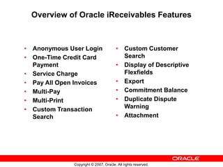 Copyright © 2007, Oracle. All rights reserved.
Overview of Oracle iReceivables Features
• Anonymous User Login
• One-Time Credit Card
Payment
• Service Charge
• Pay All Open Invoices
• Multi-Pay
• Multi-Print
• Custom Transaction
Search
• Custom Customer
Search
• Display of Descriptive
Flexfields
• Export
• Commitment Balance
• Duplicate Dispute
Warning
• Attachment
 