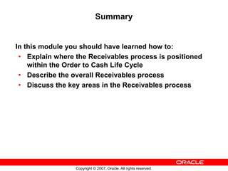 Copyright © 2007, Oracle. All rights reserved.
Summary
In this module you should have learned how to:
• Explain where the Receivables process is positioned
within the Order to Cash Life Cycle
• Describe the overall Receivables process
• Discuss the key areas in the Receivables process
 