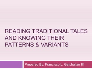 READING TRADITIONAL TALES 
AND KNOWING THEIR 
PATTERNS & VARIANTS 
Prepared By: Francisco L. Gatchalian III 
 