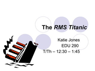 The  RMS Titanic Katie Jones EDU 290  T/Th – 12:30 – 1:45 