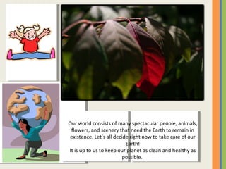 Our world consists of many spectacular people, animals, flowers, and scenery that need the Earth to remain in existence. Let’s all decide right now to take care of our Earth! It is up to us to keep our planet as clean and healthy as possible.  