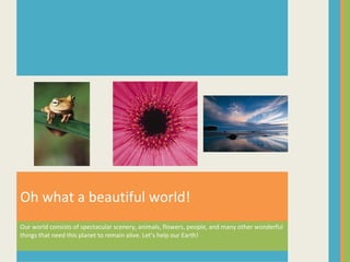 Our world consists of spectacular scenery, animals, flowers, people, and many other wonderful things that need this planet to remain alive. Let’s help our Earth! Oh what a beautiful world! 