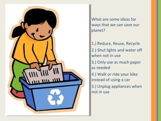 What are some ideas for ways that we can save our planet?  1.) Reduce, Reuse, Recycle 2.) Shut lights and water off when not in use 3.) Only use as much paper as needed 4.) Walk or ride your bike  instead of using a car 5.) Unplug appliances when not in use 