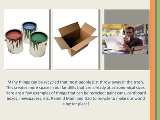 Many things can be recycled that most people just throw away in the trash. This creates more space in our landfills that are already at astronomical sizes. Here are a few examples of things that can be recycled: paint cans, cardboard boxes, newspapers, etc. Remind Mom and Dad to recycle to make our world a better place! 