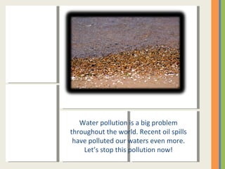 Water pollution is a big problem throughout the world. Recent oil spills have polluted our waters even more. Let’s stop this pollution now! 