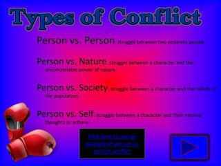 Person vs. Person: struggle between two separate people.  Person vs. Nature: struggle between a character and the uncontrollable power of nature.Person vs. Society: struggle between a character and the beliefs of the population.Person vs. Self: struggle between a character and their internal thoughts or actions. Click here to see an example of person vs. person conflict