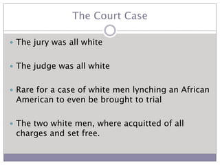 The Court CaseThe jury was all whiteThe judge was all whiteRare for a case of white men lynching an African American to even be brought to trialThe two white men, where acquitted of all charges and set free.