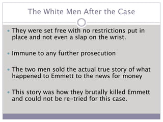 The White Men After the CaseThey were set free with no restrictions put in place and not even a slap on the wrist.Immune to any further prosecution The two men sold the actual true story of what happened to Emmett to the news for moneyThis story was how they brutally killed Emmett and could not be re-tried for this case.