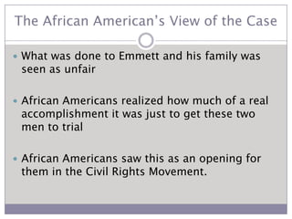The African American’s View of the CaseWhat was done to Emmett and his family was seen as unfairAfrican Americans realized how much of a real accomplishment it was just to get these two men to trialAfrican Americans saw this as an opening for them in the Civil Rights Movement.