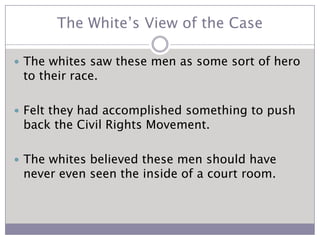 The White’s View of the CaseThe whites saw these men as some sort of hero to their race.Felt they had accomplished something to push back the Civil Rights Movement.The whites believed these men should have never even seen the inside of a court room.  