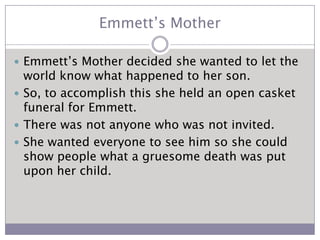 Emmett’s MotherEmmett’s Mother decided she wanted to let the world know what happened to her son.So, to accomplish this she held an open casket funeral for Emmett.There was not anyone who was not invited.She wanted everyone to see him so she could show people what a gruesome death was put upon her child. 