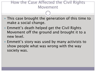 How the Case Affected the Civil Rights MovementThis case brought the generation of this time to make a social change.Emmett’s death helped get the Civil Rights Movement off the ground and brought it to a new level.Emmett’s story was used by many activists to show people what was wrong with the way society was.