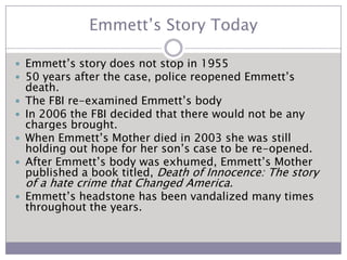 Emmett’s Story TodayEmmett’s story does not stop in 195550 years after the case, police reopened Emmett’s death.The FBI re-examined Emmett’s body In 2006 the FBI decided that there would not be any charges brought.When Emmett’s Mother died in 2003 she was still holding out hope for her son’s case to be re-opened.After Emmett’s body was exhumed, Emmett’s Mother published a book titled,Death of Innocence: The story of a hate crime that Changed America.Emmett’s headstone has been vandalized many times throughout the years.