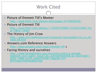 Work CitedPicture of Emmett Till’s Mother	http://www.flickr.com/photos/whsimages/4194826329/Picture of Emmett Tillhttp://www.flickr.com/photos/11304375@N07/2534273093/?reg=1&src=shareThe History of Jim Crowhttp://www.jimcrowhistory.org/resources/lessonplans/hs_es_emmett_till.htmAnswers.com Reference Answershttp://www.answers.com/topic/emmett-till qFacing History and ourselveshttp://www.facinghistory.org/resources/units/a-pivotal-moment-civil-rights-move?_kk=emmett%20till&_kt=60234d61-d597-4980-8193-ede6f2b39e71&gclid=CP-JtO7IrqcCFcfe4AodEysnVg