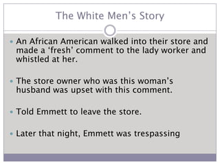 The White Men’s StoryAn African American walked into their store and made a ‘fresh’ comment to the lady worker and whistled at her.The store owner who was this woman’s husband was upset with this comment.Told Emmett to leave the store.Later that night, Emmett was trespassing