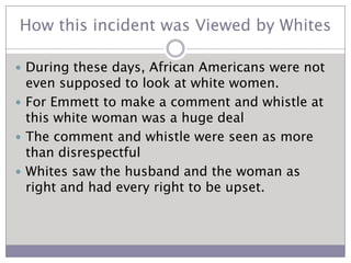 How this incident was Viewed by WhitesDuring these days, African Americans were not even supposed to look at white women.For Emmett to make a comment and whistle at this white woman was a huge dealThe comment and whistle were seen as more than disrespectfulWhites saw the husband and the woman as right and had every right to be upset.