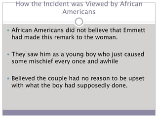 How the Incident was Viewed by African AmericansAfrican Americans did not believe that Emmett had made this remark to the woman.They saw him as a young boy who just caused some mischief every once and awhileBelieved the couple had no reason to be upset with what the boy had supposedly done. 