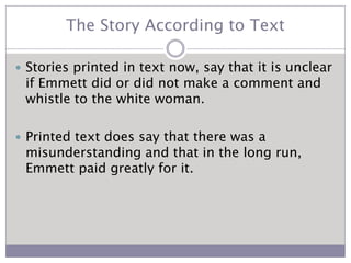 The Story According to TextStories printed in text now, say that it is unclear if Emmett did or did not make a comment and whistle to the white woman.Printed text does say that there was a misunderstanding and that in the long run, Emmett paid greatly for it.