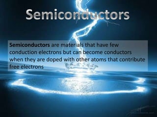 Semiconductors are materials that have few
conduction electrons but can become conductors
when they are doped with other atoms that contribute
free electrons
 
