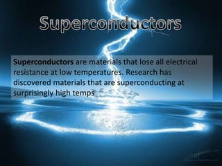 Superconductors are materials that lose all electrical
resistance at low temperatures. Research has
discovered materials that are superconducting at
surprisingly high temps
 