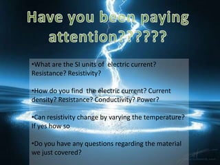 •What are the SI units of electric current?
Resistance? Resistivity?

•How do you find the electric current? Current
density? Resistance? Conductivity? Power?

•Can resistivity change by varying the temperature?
If yes how so

•Do you have any questions regarding the material
we just covered?
 