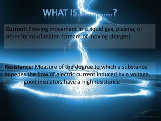 Current: Flowing movement in a liquid gas, plasma, or
other forms of mater. (stream of moving charges)



Resistance: Measure of the degree to which a substance
impedes the flow of electric current induced by a voltage.
      - good insulators have a high resistance
 