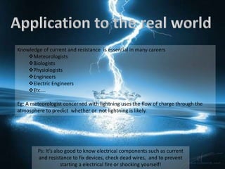 Knowledge of current and resistance is essential in many careers
    Meteorologists
    Biologists
    Physiologists
    Engineers
    Electric Engineers
    Etc….

Eg: A meteorologist concerned with lightning uses the flow of charge through the
atmosphere to predict whether or not lightning is likely.




        Ps: It’s also good to know electrical components such as current
        and resistance to fix devices, check dead wires, and to prevent
                    starting a electrical fire or shocking yourself!
 