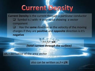 Current Density is the current through a particular conductor
       Symbol is J with → over head showing a vector
      component
       Has the same direction as the velocity of the moving
      charges if they are positive and opposite direction is it’s
      negative

                              i = ∫ J ∙ dA
                 (total current through the surface)

dA = derivative of the area vector

                     also can be written as J = i/A
 