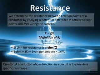 We determine the resistance between any two points of a
    conductor by applying a potential difference V between those
    points and measuring the current i

                               R = V/i
                           (definition of R)


      SI Unit for resistance is a ohm Ώ
      1ohm = 1Ώ = 1volt per ampere = 1V/A


Resistor: A conductor whose function in a circuit is to provide a
specific resistance
 