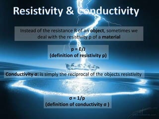 Instead of the resistance R of an object, sometimes we
               deal with the resistivity p of a material

                               p = E/J
                     (definition of resistivity p)


Conductivity σ: is simply the reciprocal of the objects resistivity



                               σ = 1/p
                   (definition of conductivity σ )
 