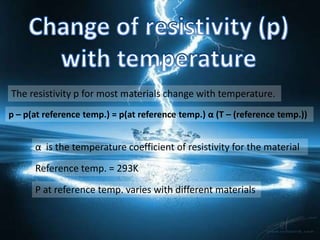 The resistivity p for most materials change with temperature.
p – p(at reference temp.) = p(at reference temp.) α (T – (reference temp.))


      α is the temperature coefficient of resistivity for the material

      Reference temp. = 293K

      P at reference temp. varies with different materials
 