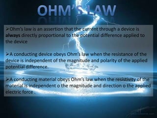 Ohm’s law is an assertion that the current through a device is
always directly proportional to the potential difference applied to
the device

A conducting device obeys Ohm’s law when the resistance of the
device is independent of the magnitude and polarity of the applied
potential difference.

A conducting material obeys Ohm’s law when the resistivity of the
material is independent o the magnitude and direction o the applied
electric force .
 