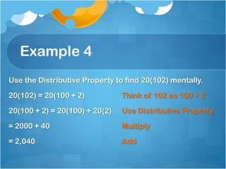 Example 4
Use the Distributive Property to find 20(102) mentally.

20(102) = 20(100 + 2)           Think of 102 as 100 + 2

20(100 + 2) = 20(100) + 20(2)   Use Distributive Property

= 2000 + 40                     Multiply

= 2,040                         Add
 