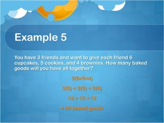Example 5
You have 3 friends and want to give each friend 6
cupcakes, 5 cookies, and 4 brownies. How many baked
goods will you have all together?
                      3(6+5+4)
                  3(6) + 3(5) + 3(4)
                    18 + 15 + 12
                 = 45 baked goods
 