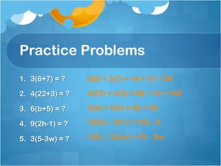 Practice Problems
1. 3(6+7) = ?    3(6) + 3(7) = 18 + 21 = 39

2. 4(22+3) = ?   4(22) + 4(3) = 88 + 12 = 100

3. 6(b+5) = ?    6(b) + 6(5) = 6b + 30

4. 9(2h-1) = ?   9(2h) – 9(1) = 18h - 9

5. 3(5-3w) = ?   3(5) – 3(3w) = 15 – 9w
 