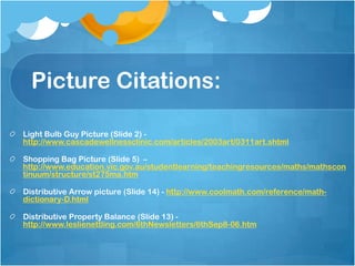 Picture Citations:

Light Bulb Guy Picture (Slide 2) -
http://www.cascadewellnessclinic.com/articles/2003art/0311art.shtml

Shopping Bag Picture (Slide 5) –
http://www.education.vic.gov.au/studentlearning/teachingresources/maths/mathscon
tinuum/structure/st275ma.htm

Distributive Arrow picture (Slide 14) - http://www.coolmath.com/reference/math-
dictionary-D.html

Distributive Property Balance (Slide 13) -
http://www.leslienettling.com/6thNewsletters/6thSep8-06.htm
 