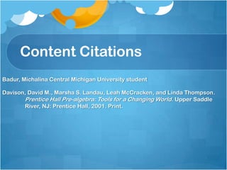Content Citations
Badur, Michalina Central Michigan University student

Davison, David M., Marsha S. Landau, Leah McCracken, and Linda Thompson.
       Prentice Hall Pre-algebra: Tools for a Changing World. Upper Saddle
       River, NJ: Prentice Hall, 2001. Print.
 