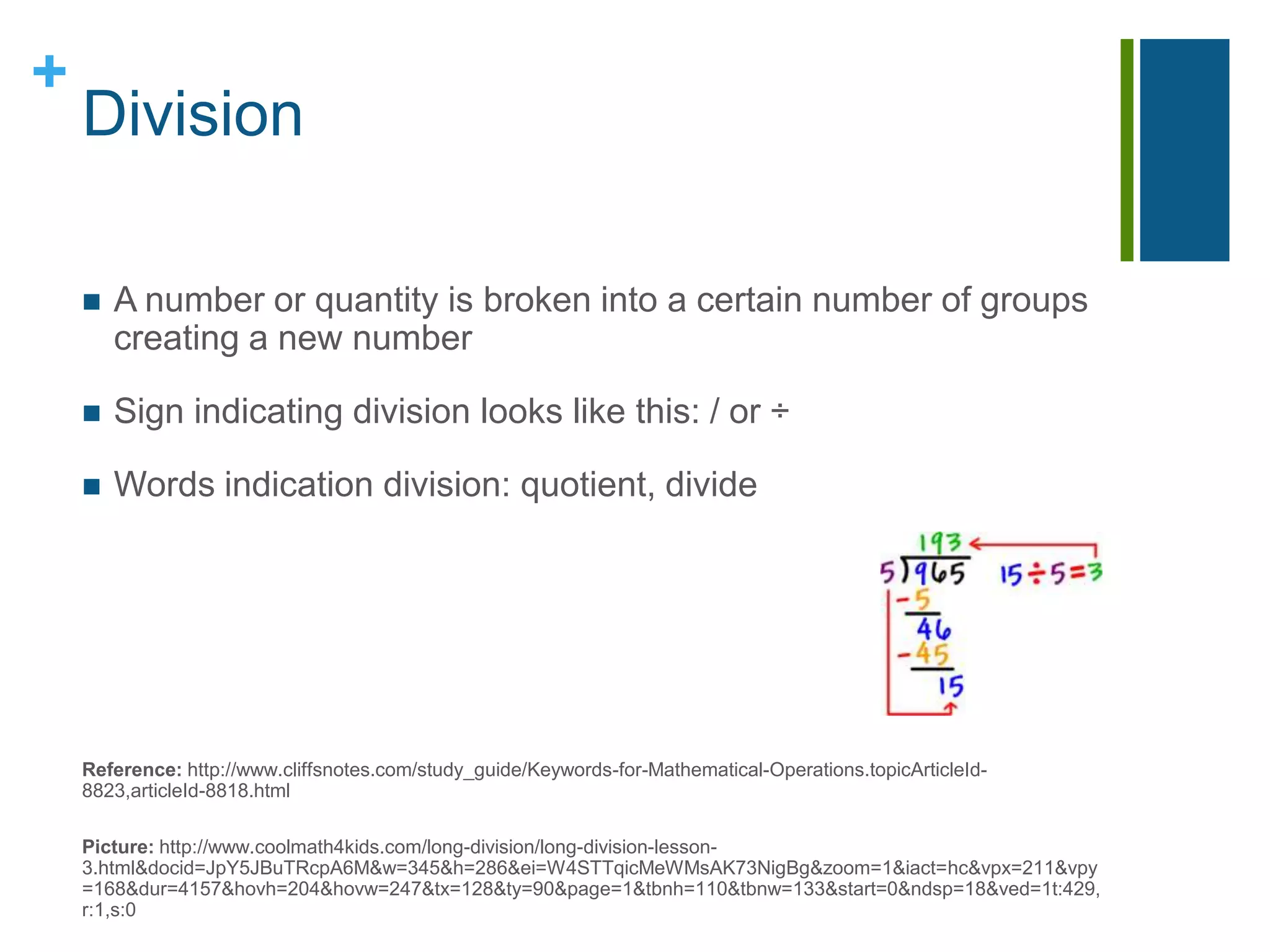 DivisionA number or quantity is broken into a certain number of groups creating a new numberSign indicating division looks like this: / or ÷Words indication division: quotient, divideReference: http://www.cliffsnotes.com/study_guide/Keywords-for-Mathematical-Operations.topicArticleId-8823,articleId-8818.htmlPicture: http://www.coolmath4kids.com/long-division/long-division-lesson-3.html&docid=JpY5JBuTRcpA6M&w=345&h=286&ei=W4STTqicMeWMsAK73NigBg&zoom=1&iact=hc&vpx=211&vpy=168&dur=4157&hovh=204&hovw=247&tx=128&ty=90&page=1&tbnh=110&tbnw=133&start=0&ndsp=18&ved=1t:429,r:1,s:0