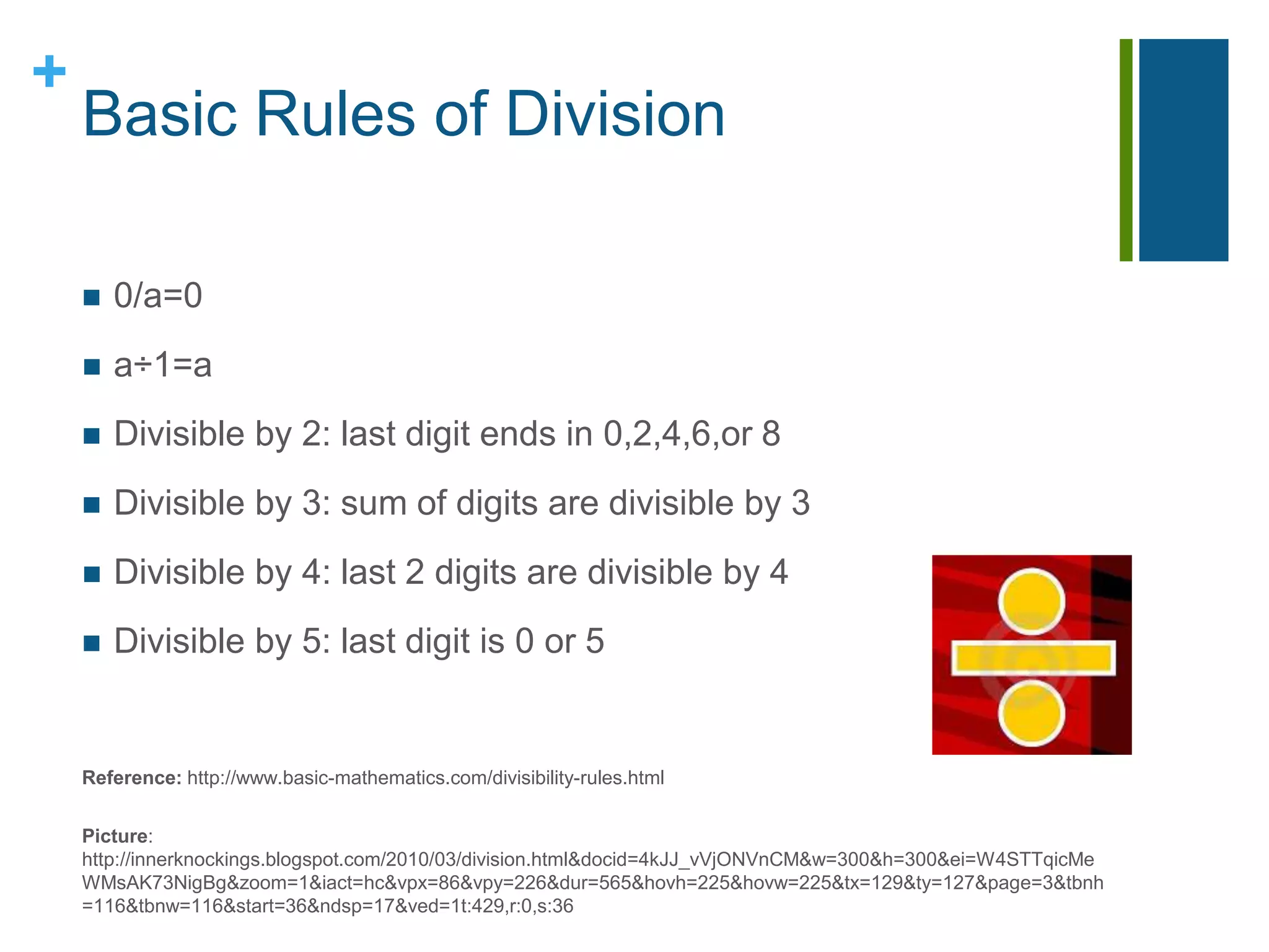 Basic Rules of Division0/a=0a÷1=aDivisible by 2:last digit ends in 0,2,4,6,or 8Divisible by 3: sum of digits are divisible by 3	Divisible by 4: last 2 digits are divisible by 4Divisible by 5: last digit is 0 or 5Reference: http://www.basic-mathematics.com/divisibility-rules.htmlPicture: http://innerknockings.blogspot.com/2010/03/division.html&docid=4kJJ_vVjONVnCM&w=300&h=300&ei=W4STTqicMeWMsAK73NigBg&zoom=1&iact=hc&vpx=86&vpy=226&dur=565&hovh=225&hovw=225&tx=129&ty=127&page=3&tbnh=116&tbnw=116&start=36&ndsp=17&ved=1t:429,r:0,s:36