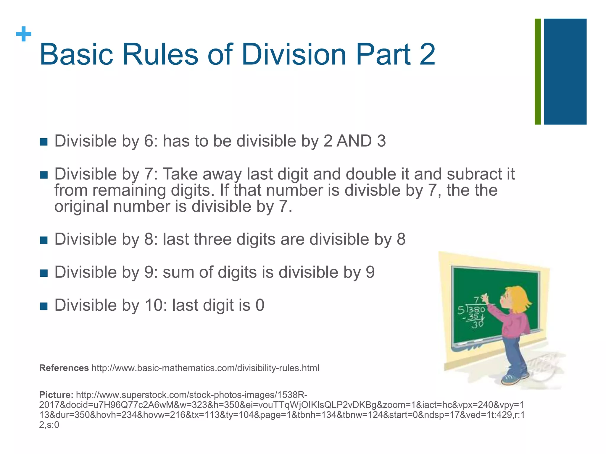 Basic Rules of Division Part 2Divisible by 6: has to be divisible by 2 AND 3Divisible by 7: Take away last digit and double it and subract it from remaining digits. If that number is divisble by 7, the the original number is divisible by 7.Divisible by 8:last three digits are divisible by 8Divisible by 9: sum of digits is divisible by 9Divisible by 10:last digit is 0	References http://www.basic-mathematics.com/divisibility-rules.htmlPicture: http://www.superstock.com/stock-photos-images/1538R-2017&docid=u7H96Q77c2A6wM&w=323&h=350&ei=vouTTqWjOIKIsQLP2vDKBg&zoom=1&iact=hc&vpx=240&vpy=113&dur=350&hovh=234&hovw=216&tx=113&ty=104&page=1&tbnh=134&tbnw=124&start=0&ndsp=17&ved=1t:429,r:12,s:0