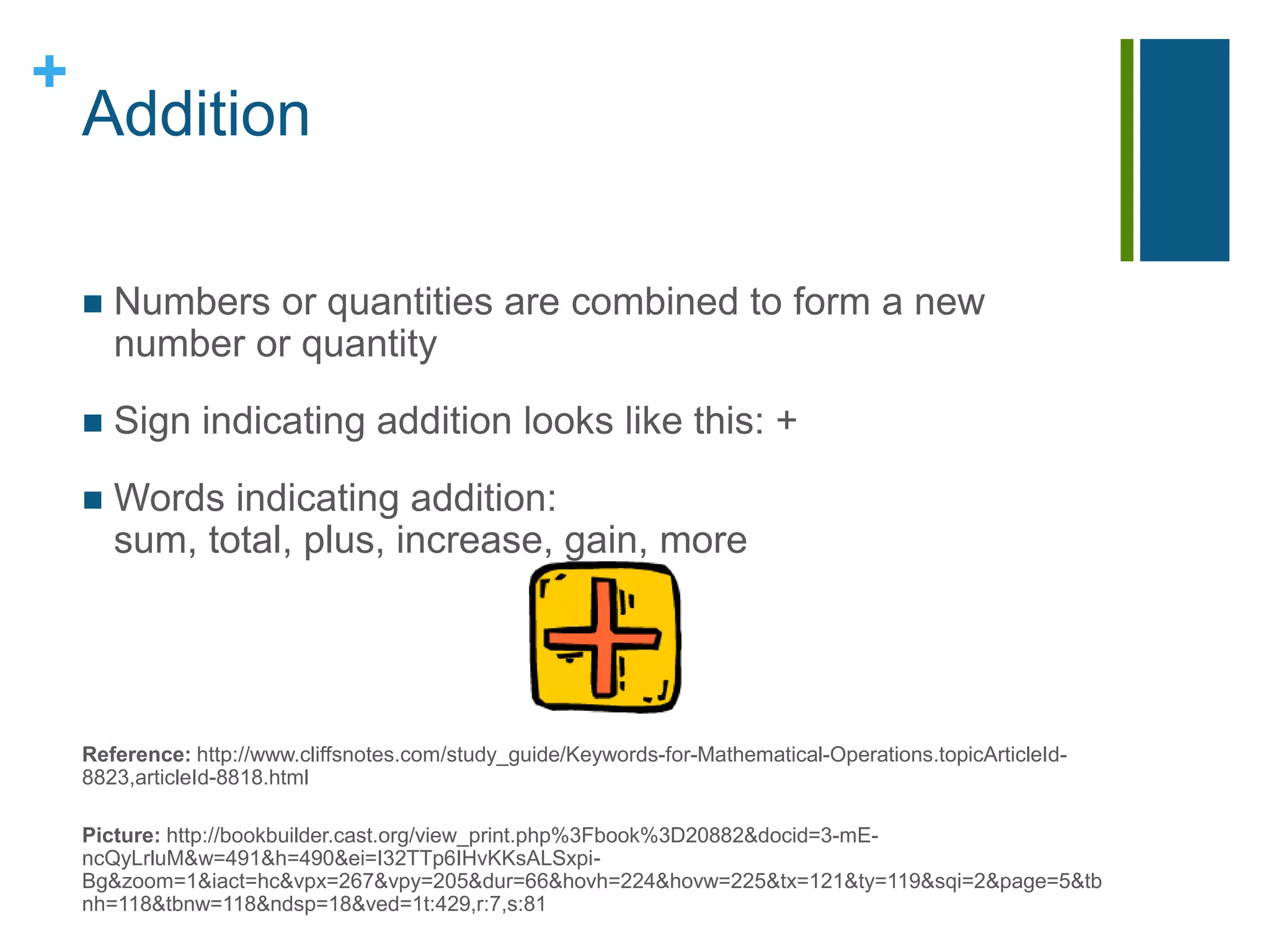 AdditionNumbers or quantities are combined to form a new number or quantitySign indicating addition looks like this: +Words indicating addition: sum, total, plus, increase, gain, moreReference: http://www.cliffsnotes.com/study_guide/Keywords-for-Mathematical-Operations.topicArticleId-8823,articleId-8818.htmlPicture: http://bookbuilder.cast.org/view_print.php%3Fbook%3D20882&docid=3-mE-ncQyLrluM&w=491&h=490&ei=I32TTp6IHvKKsALSxpi-Bg&zoom=1&iact=hc&vpx=267&vpy=205&dur=66&hovh=224&hovw=225&tx=121&ty=119&sqi=2&page=5&tbnh=118&tbnw=118&ndsp=18&ved=1t:429,r:7,s:81