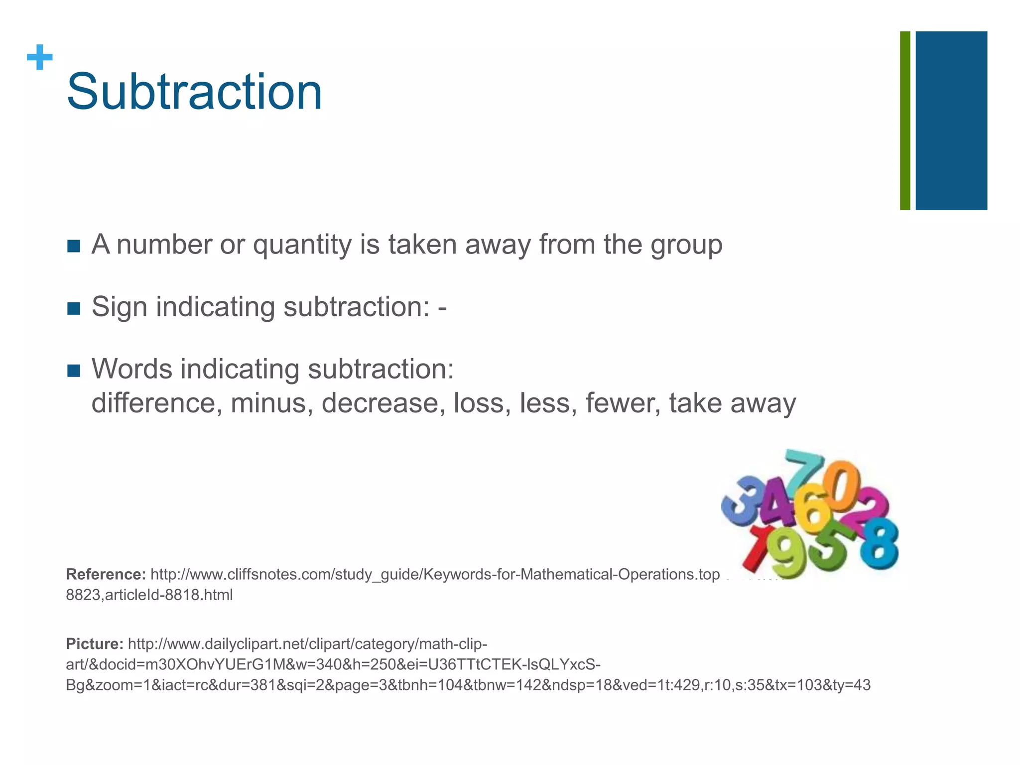 SubtractionA number or quantity is taken away from the groupSign indicating subtraction: -Words indicating subtraction: difference, minus, decrease, loss, less, fewer, take awayReference: http://www.cliffsnotes.com/study_guide/Keywords-for-Mathematical-Operations.topicArticleId-8823,articleId-8818.htmlPicture: http://www.dailyclipart.net/clipart/category/math-clip-art/&docid=m30XOhvYUErG1M&w=340&h=250&ei=U36TTtCTEK-lsQLYxcS-Bg&zoom=1&iact=rc&dur=381&sqi=2&page=3&tbnh=104&tbnw=142&ndsp=18&ved=1t:429,r:10,s:35&tx=103&ty=43